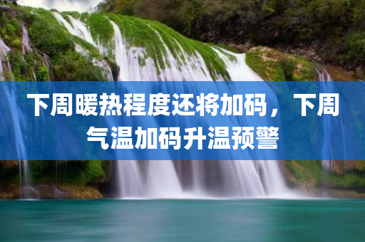 下周暖热程度还将加码，下周气温加码升温预警