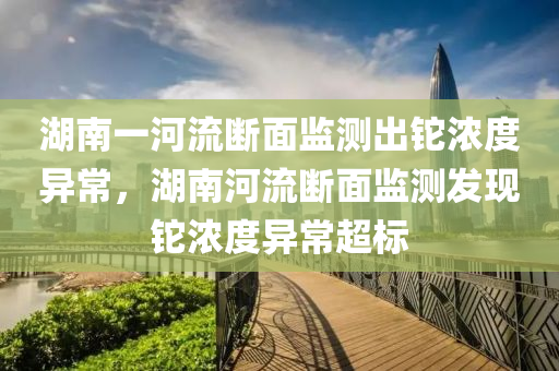湖南一河流断面监测出铊浓度异常，湖南河流断面监测发现铊浓度异常超标