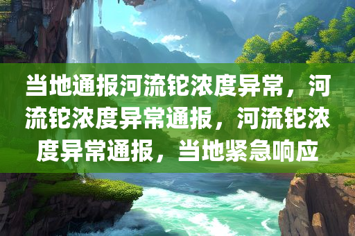 当地通报河流铊浓度异常，河流铊浓度异常通报，河流铊浓度异常通报，当地紧急响应