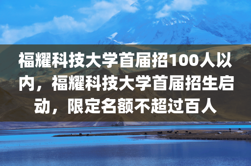 福耀科技大学首届招100人以内，福耀科技大学首届招生启动，限定名额不超过百人