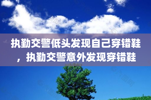 执勤交警低头发现自己穿错鞋，执勤交警意外发现穿错鞋，执勤交警意外发现穿错鞋的尴尬瞬间