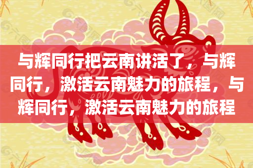 与辉同行把云南讲活了，与辉同行，激活云南魅力的旅程，与辉同行，激活云南魅力的旅程