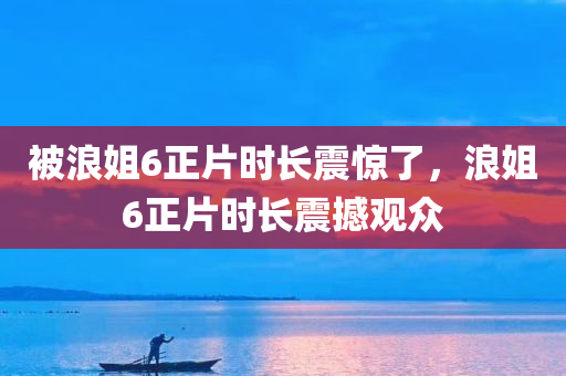 被浪姐6正片时长震惊了，浪姐6正片时长震撼观众
