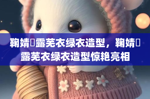 鞠婧祎露芜衣绿衣造型，鞠婧祎露芜衣绿衣造型惊艳亮相