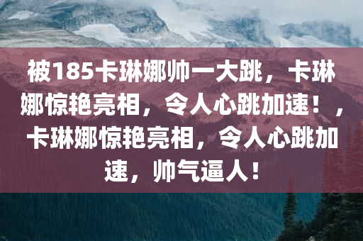 被185卡琳娜帅一大跳，卡琳娜惊艳亮相，令人心跳加速！，卡琳娜惊艳亮相，令人心跳加速，帅气逼人！