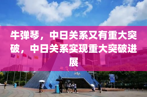 牛弹琴，中日关系又有重大突破，中日关系实现重大突破进展，中日关系实现重大突破进展，牛弹琴视角下的新进展