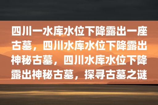 四川一水库水位下降露出一座古墓，四川水库水位下降露出神秘古墓，四川水库水位下降露出神秘古墓，探寻古墓之谜