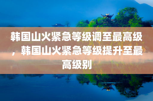 韩国山火紧急等级调至最高级，韩国山火紧急等级提升至最高级别今晚必出三肖2025_2025新澳门精准免费提供·精确判断