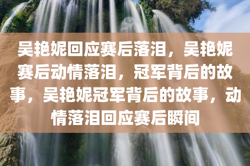 吴艳妮回应赛后落泪，吴艳妮赛后动情落泪，冠军背后的故事，吴艳妮冠军背后的故事，动情落泪回应赛后瞬间