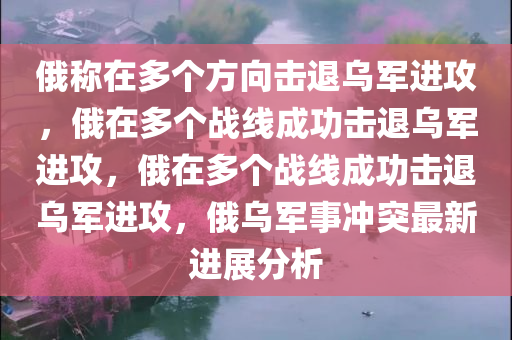 俄称在多个方向击退乌军进攻，俄在多个战线成功击退乌军进攻，俄在多个战线成功击退乌军进攻，俄乌军事冲突最新进展分析