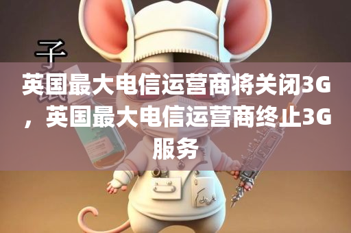 英国最大电信运营商将关闭3G，英国最大电信运营商终止3G服务，英国最大电信运营商终止3G服务，关闭3G时代的大门