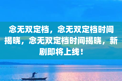 念无双定档，念无双定档时间揭晓，念无双定档时间揭晓，新剧即将上线！
