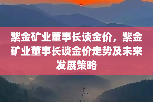紫金矿业董事长谈金价，紫金矿业董事长谈金价走势及未来发展策略