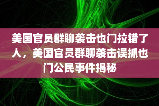 美国官员群聊袭击也门拉错了人，美国官员群聊袭击误抓也门公民事件揭秘