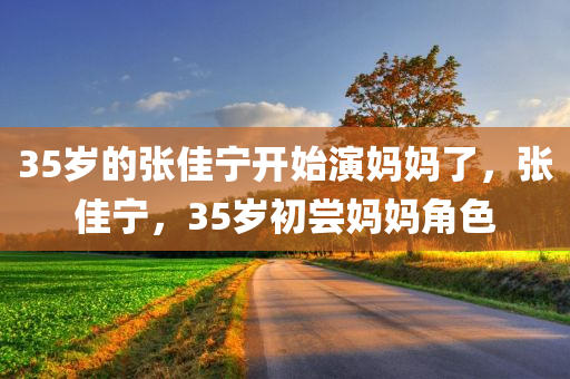 35岁的张佳宁开始演妈妈了，张佳宁，35岁初尝妈妈角色
