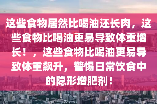 这些食物居然比喝油还长肉，这些食物比喝油更易导致体重增长！，这些食物比喝油更易导致体重飙升，警惕日常饮食中的隐形增肥剂！