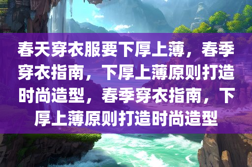 春天穿衣服要下厚上薄，春季穿衣指南，下厚上薄原则打造时尚造型，春季穿衣指南，下厚上薄原则打造时尚造型