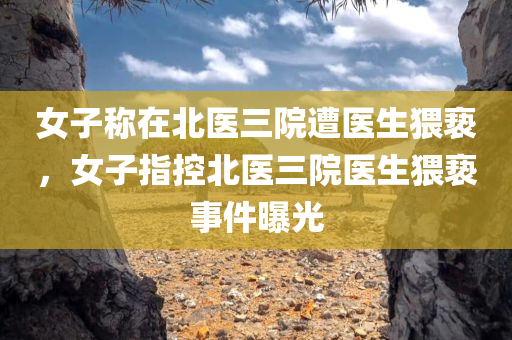 女子称在北医三院遭医生猥亵，女子指控北医三院医生猥亵事件曝光