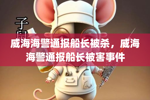 威海海警通报船长被杀，威海海警通报船长被害事件，威海海警通报船长被害事件，案件细节曝光