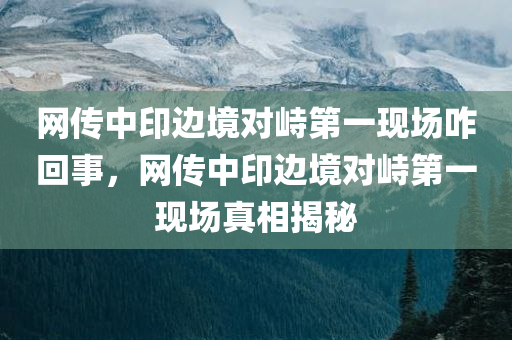 网传中印边境对峙第一现场咋回事，网传中印边境对峙第一现场真相揭秘，网传中印边境对峙真相揭秘，第一现场揭秘与揭秘背后的故事