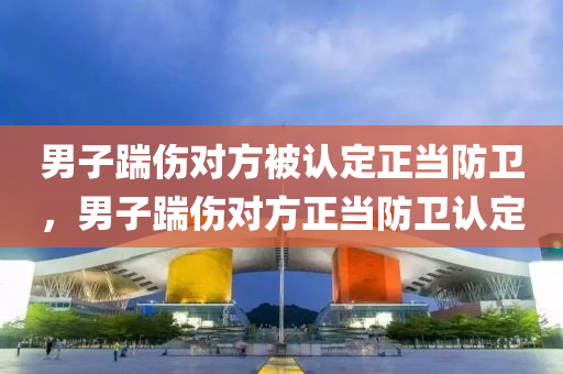 男子踹伤对方被认定正当防卫，男子踹伤对方正当防卫认定，男子踹伤对方正当防卫认定，法律视角下的自卫行为