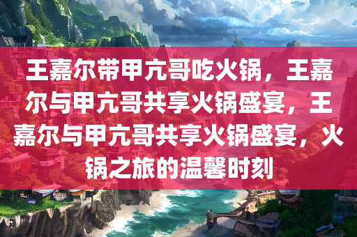 王嘉尔带甲亢哥吃火锅，王嘉尔与甲亢哥共享火锅盛宴，王嘉尔与甲亢哥共享火锅盛宴，火锅之旅的温馨时刻