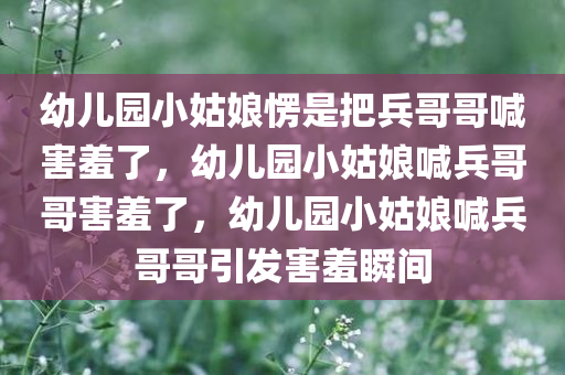 幼儿园小姑娘愣是把兵哥哥喊害羞了，幼儿园小姑娘喊兵哥哥害羞了，幼儿园小姑娘喊兵哥哥引发害羞瞬间