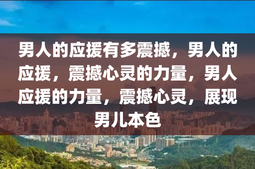 男人的应援有多震撼，男人的应援，震撼心灵的力量，男人应援的力量，震撼心灵，展现男儿本色
