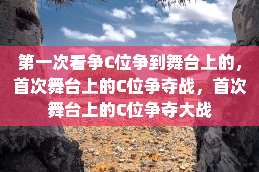 第一次看争C位争到舞台上的，首次舞台上的C位争夺战，首次舞台上的C位争夺大战