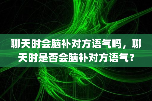 聊天时会脑补对方语气吗，聊天时是否会脑补对方语气？