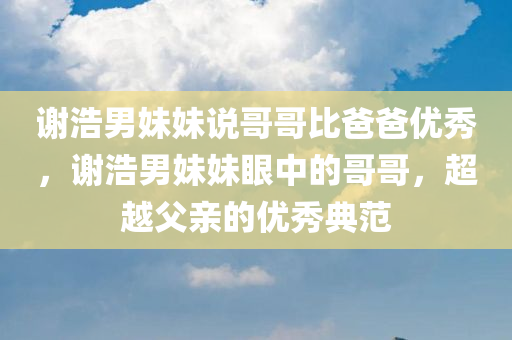 谢浩男妹妹说哥哥比爸爸优秀，谢浩男妹妹眼中的哥哥，超越父亲的优秀典范，谢浩男妹妹眼中的哥哥，超越父亲的优秀典范，展现超越父亲的卓越才华与成就