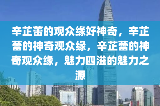 辛今晚必出三肖2025_2025新澳门精准免费提供·精确判断芷蕾的观众缘好神奇，辛芷蕾的神奇观众缘，辛芷蕾的神奇观众缘，魅力四溢的魅力之源