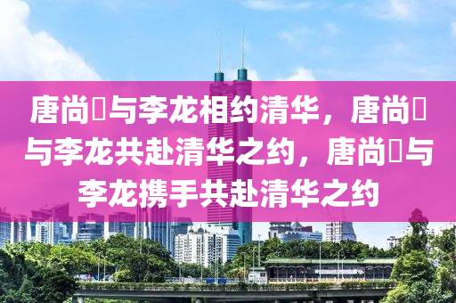 唐尚珺与李龙相约清华，唐尚珺与李龙共赴清华之约，唐尚珺与李龙携手共赴清华之约