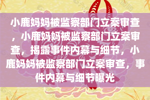 小鹿妈妈被监察部门立案审查，小鹿妈妈被监察部门立案审查，揭露事件内幕与细节，小鹿妈妈被监察部门立案审查，事件内幕与细节曝光