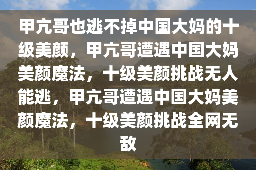 甲亢哥也逃不掉中国大妈的十级美颜，甲亢哥遭遇中国大妈美颜魔法，十级美颜挑战无人能逃，甲亢哥遭遇中国大妈美颜魔法，十级美颜挑战全网无敌