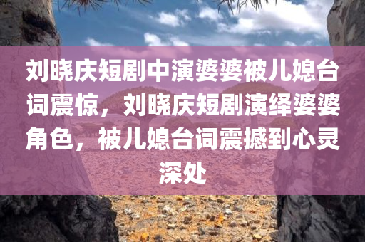 刘晓庆短剧中演婆婆被儿媳台词震惊，刘晓庆短剧演绎婆婆角色，被儿媳台词震撼到心灵深处
