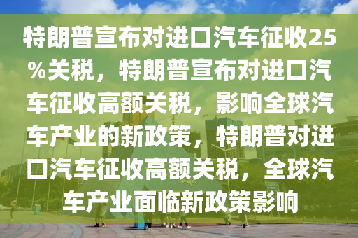 特朗普宣布对进口汽车征收25%关税，特朗普宣布对进口汽车征收高额关税，影响全球汽车产业的新政策，特朗普对进口汽车征收高额关税，全球汽车产业面临新政策影响