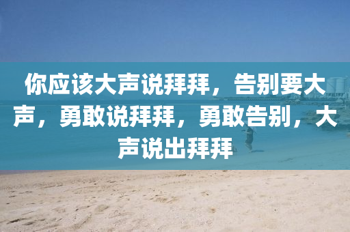 你应该大声说拜拜，告别要大声，勇敢说拜拜，勇敢告别，大声说出拜拜