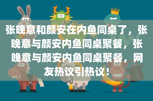 张晚意和颜安在内鱼同桌了，张晚意与颜安内鱼同桌聚餐，张晚意与颜安内鱼同桌聚餐，网友热议引热议！