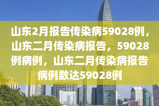 山东2月报告传染病59028例，山东二月传染病报告，59028例病例，山东二月传染病报告病例数达59028例