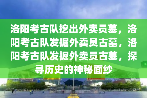 洛阳考古队挖出外卖员墓，洛阳考古队发掘外卖员古墓，洛阳考古队发掘外卖员古墓，探寻历史的神秘面纱