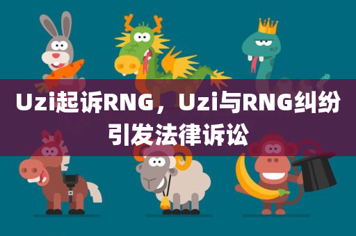 Uzi起诉RNG，Uzi与RNG纠纷引发法律诉讼