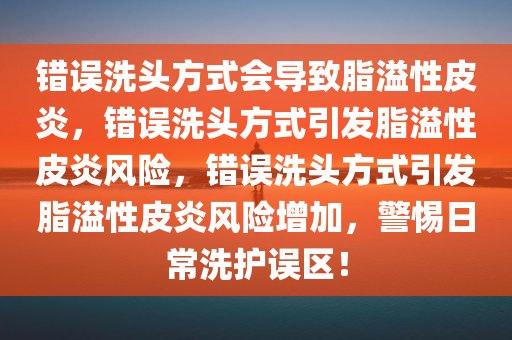错误洗头方式会导致脂溢性皮炎，错误洗头方式引发脂溢性皮炎风险，错误洗头方式引发脂溢性皮炎风险增加，警惕日常洗护误区！