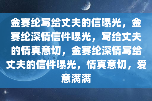 金赛纶写给丈夫的信曝光，金赛纶深情信件曝光，写给丈夫的情真意切，金赛纶深情写给丈夫的信件曝光，情真意切，爱意满满