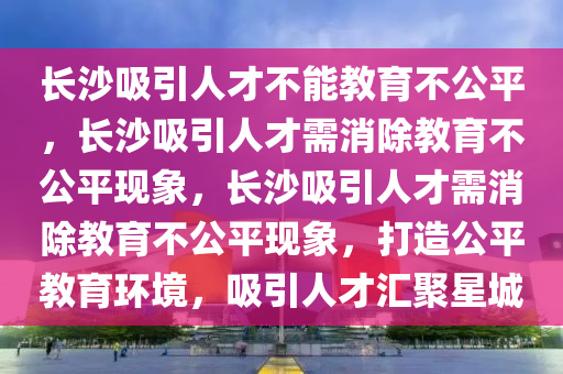 长沙吸引人才不能教育不公平，长沙吸引人才需消除教育不公平现象，长沙吸引人才需消除教育不公平现象，打造公平教育环境，吸引人才汇聚星城