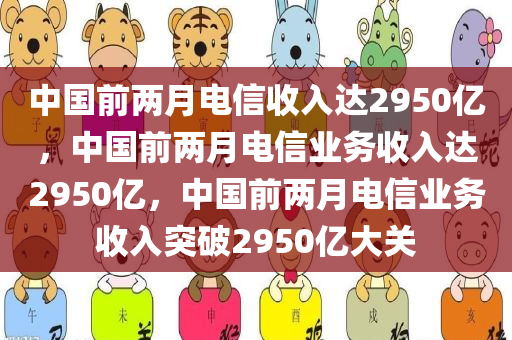 中国前两月电信收入达2950亿，中国前两月电信业务收入达2950亿，中国前两月电信业务收入突破2950亿大关