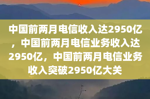 中国前两月电信收入达2950亿，中国前两月电信业务收入达2950亿，中国前两月电信业务收入突破2950亿大关