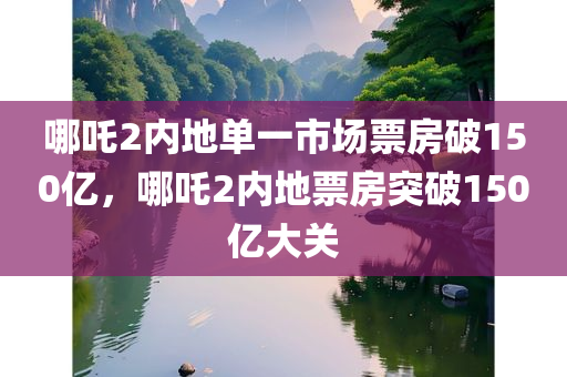 哪吒2内地单一市场票房破150亿，哪吒2内地票房突破150亿大关