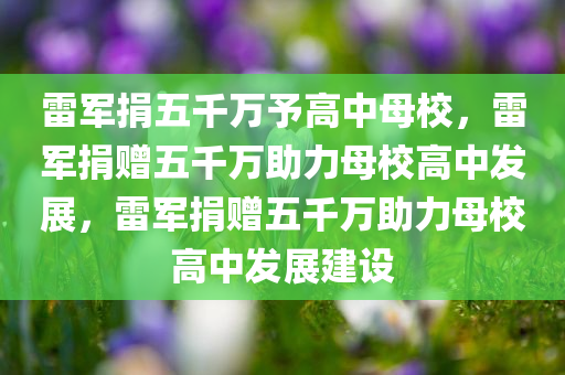 雷军捐五千万予高中母校，雷军捐赠五千万助力母校高中发展，雷军捐赠五千万助力母校高中发展建设
