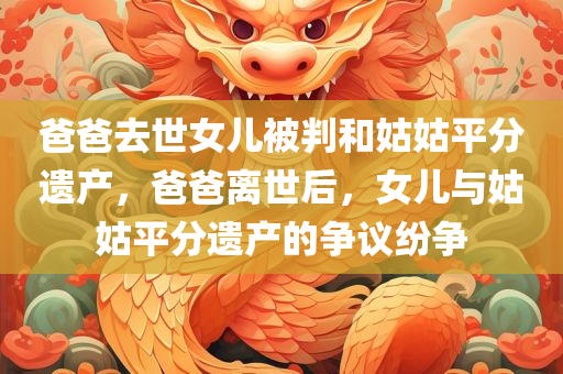 爸爸去世女儿被判和姑姑平分遗产，爸爸离世后，女儿与姑姑平分遗产的争议纷争